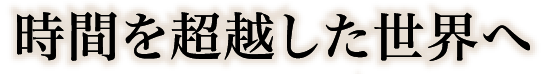 時間を超越した世界へ